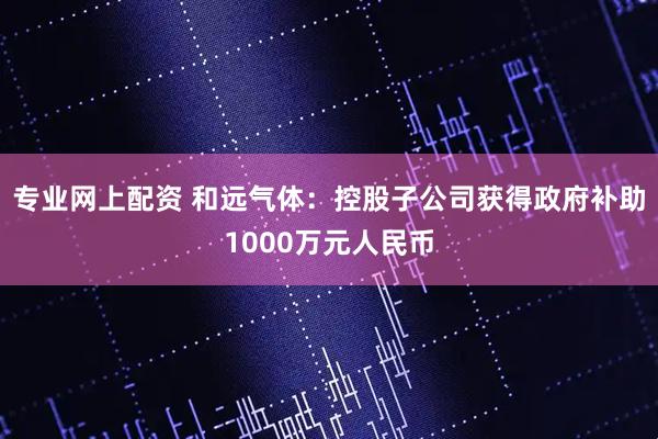 专业网上配资 和远气体：控股子公司获得政府补助1000万元人民币