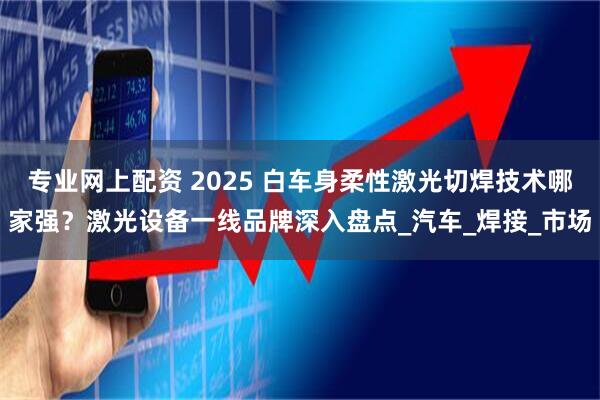 专业网上配资 2025 白车身柔性激光切焊技术哪家强？激光设备一线品牌深入盘点_汽车_焊接_市场