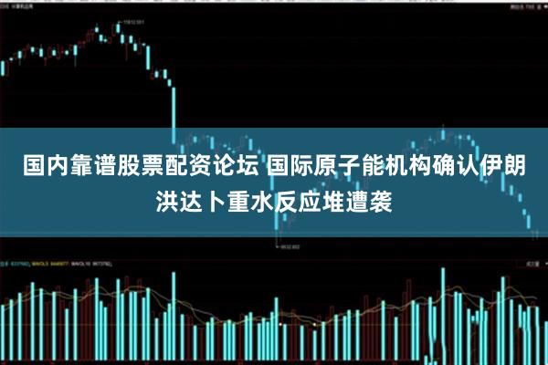 国内靠谱股票配资论坛 国际原子能机构确认伊朗洪达卜重水反应堆遭袭