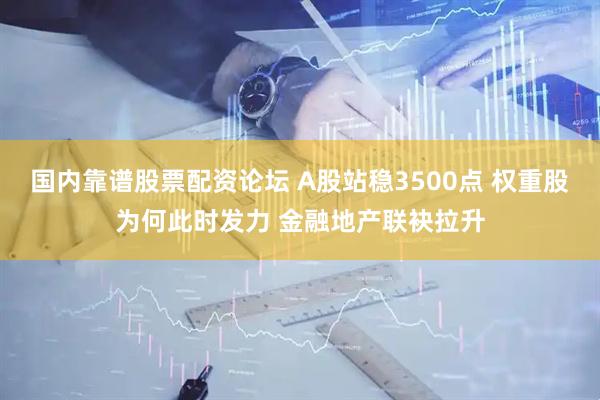 国内靠谱股票配资论坛 A股站稳3500点 权重股为何此时发力 金融地产联袂拉升