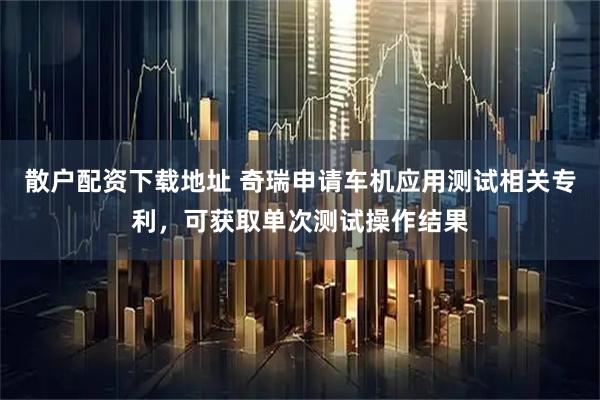 散户配资下载地址 奇瑞申请车机应用测试相关专利，可获取单次测试操作结果