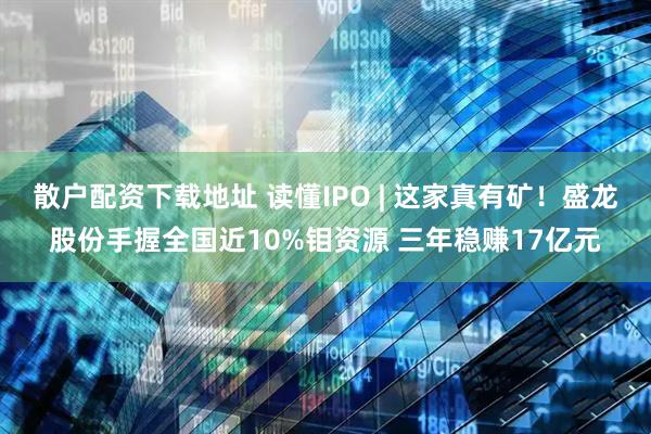 散户配资下载地址 读懂IPO | 这家真有矿！盛龙股份手握全国近10%钼资源 三年稳赚17亿元