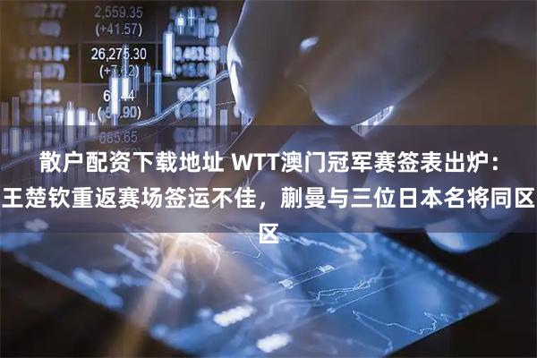 散户配资下载地址 WTT澳门冠军赛签表出炉：王楚钦重返赛场签运不佳，蒯曼与三位日本名将同区