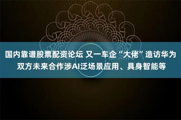 国内靠谱股票配资论坛 又一车企“大佬”造访华为 双方未来合作涉AI泛场景应用、具身智能等