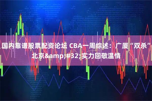 国内靠谱股票配资论坛 CBA一周综述：广厦“双杀”北京 实力回敬温情