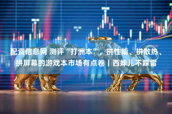 配资信息网 测评“打洲本”，拼性能、拼散热、拼屏幕的游戏本市场有点卷丨西妹儿不踩雷