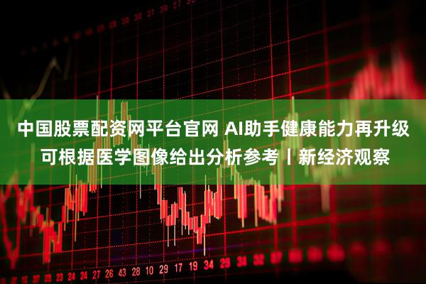 中国股票配资网平台官网 AI助手健康能力再升级 可根据医学图像给出分析参考丨新经济观察